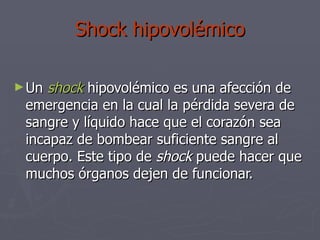 Shock hipovolémico Un  shock   hipovolémico es una afección de emergencia en la cual la pérdida severa de sangre y líquido hace que el corazón sea incapaz de bombear suficiente sangre al cuerpo. Este tipo de  shock  puede hacer que muchos órganos dejen de funcionar. 