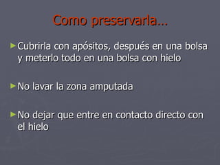 Como preservarla… Cubrirla con apósitos, después en una bolsa y meterlo todo en una bolsa con hielo No lavar la zona amputada No dejar que entre en contacto directo con el hielo 