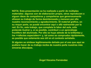 NOTA: Esta presentación se ha realizado a partir de múltiples materiales: algunos son de elaboración propia, otros reproducen o siguen ideas de compañeros y compañeras que generosamente ofrecen su trabajo de forma desinteresada y merecen por ello nuestro reconocimiento y agradecimiento. El material gráfico, en su mayor parte, se puede encontrar aquí o allá rastreando por la red. En fin, este trabajo, que completa la labor del aula, sólo pretende ilustrar y, si es posible, contribuir a un aprendizaje fructífero del alumnado. Por ello se huye adrede de la brillantez y los <<efectos especiales>> y, tal como se comprueba rápidamente, es posible que solamente sea útil en el contexto señalado. Si alguien se sintiese legítimamente dañado por el uso que aquí se pudiera hacer de su trabajo reciba de nuestra parte nuestras más sinceras disculpas. Ángel Vizcaíno Fernández 
