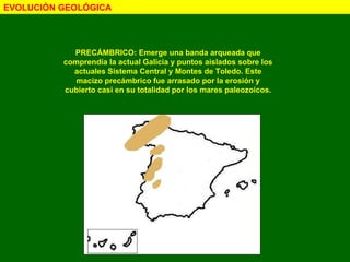 EVOLUCIÓN GEOLÓGICA PRECÁMBRICO: Emerge una banda arqueada que comprendía la actual Galicia y puntos aislados sobre los actuales Sistema Central y Montes de Toledo. Este macizo precámbrico fue arrasado por la erosión y cubierto casi en su totalidad por los mares paleozoicos. 