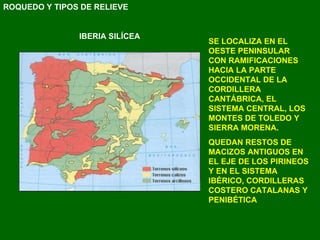 SE LOCALIZA EN EL OESTE PENINSULAR CON RAMIFICACIONES HACIA LA PARTE OCCIDENTAL DE LA CORDILLERA CANTÁBRICA, EL SISTEMA CENTRAL, LOS MONTES DE TOLEDO Y SIERRA MORENA. QUEDAN RESTOS DE MACIZOS ANTIGUOS EN EL EJE DE LOS PIRINEOS Y EN EL SISTEMA IBÉRICO, CORDILLERAS COSTERO CATALANAS Y PENIBÉTICA ROQUEDO Y TIPOS DE RELIEVE IBERIA SILÍCEA 