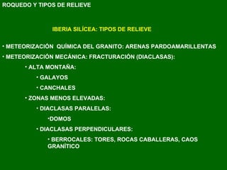 ROQUEDO Y TIPOS DE RELIEVE IBERIA SILÍCEA: TIPOS DE RELIEVE METEORIZACIÓN  QUÍMICA DEL GRANITO: ARENAS PARDOAMARILLENTAS METEORIZACIÓN MECÁNICA: FRACTURACIÓN (DIACLASAS): ALTA MONTAÑA:  GALAYOS CANCHALES ZONAS MENOS ELEVADAS: DIACLASAS PARALELAS:  DOMOS DIACLASAS PERPENDICULARES: BERROCALES: TORES, ROCAS CABALLERAS, CAOS GRANÍTICO 