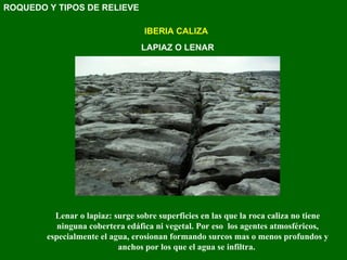 IBERIA CALIZA LAPIAZ O LENAR Lenar o lapiaz: surge sobre superficies en las que la roca caliza no tiene ninguna cobertera edáfica ni vegetal. Por eso  los agentes atmosféricos, especialmente el agua, erosionan formando surcos mas o menos profundos y anchos por los que el agua se infiltra.  ROQUEDO Y TIPOS DE RELIEVE 