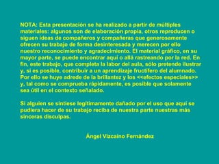 NOTA: Esta presentación se ha realizado a partir de múltiples materiales: algunos son de elaboración propia, otros reproducen o siguen ideas de compañeros y compañeras que generosamente ofrecen su trabajo de forma desinteresada y merecen por ello nuestro reconocimiento y agradecimiento. El material gráfico, en su mayor parte, se puede encontrar aquí o allá rastreando por la red. En fin, este trabajo, que completa la labor del aula, sólo pretende ilustrar y, si es posible, contribuir a un aprendizaje fructífero del alumnado. Por ello se huye adrede de la brillantez y los <<efectos especiales>> y, tal como se comprueba rápidamente, es posible que solamente sea útil en el contexto señalado. Si alguien se sintiese legítimamente dañado por el uso que aquí se pudiera hacer de su trabajo reciba de nuestra parte nuestras más sinceras disculpas. Ángel Vizcaíno Fernández 