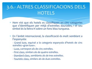 3.6.- ALTRES CLASSIFICACIONS DELS
              HOTELS
  Hem vist que els hotels es classifiquen en cinc categories
  que s’identifiquen per mitjà d’estrelles daurades, i el seu
  símbol és la lletra H sobre un fons blau turquesa.

  En l`àmbit internacional, la classificació és molt semblant a
  l’espanyola:
  - Grand luxe, equival a la categoria espanyola d’hotels de cinc
  estrelles «gran luxe».
  - Luxe, correspon als de cinc estrelles.
  - First class, similars als de quatre estrelles.
  - Standard class, semblants als de tres estrelles.
  - Touristic class, similars als de dues estrelles.
 