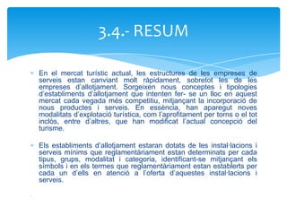 3.4.- RESUM

    En el mercat turístic actual, les estructures de les empreses de
    serveis estan canviant molt ràpidament, sobretot les de les
    empreses d’allotjament. Sorgeixen nous conceptes i tipologies
    d’establiments d’allotjament que intenten fer- se un lloc en aquest
    mercat cada vegada més competitiu, mitjançant la incorporació de
    nous productes i serveis. En essència, han aparegut noves
    modalitats d’explotació turística, com l’aprofitament per torns o el tot
    inclòs, entre d’altres, que han modificat l’actual concepció del
    turisme.

    Els establiments d’allotjament estaran dotats de les instal·lacions i
    serveis mínims que reglamentàriament estan determinats per cada
    tipus, grups, modalitat i categoria, identificant-se mitjançant els
    símbols i en els termes que reglamentàriament estan establerts per
    cada un d’ells en atenció a l’oferta d’aquestes instal·lacions i
    serveis.
.
 