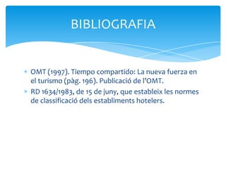 BIBLIOGRAFIA


OMT (1997). Tiempo compartido: La nueva fuerza en
el turismo (pàg. 196). Publicació de l’OMT.
RD 1634/1983, de 15 de juny, que estableix les normes
de classificació dels establiments hotelers.
 