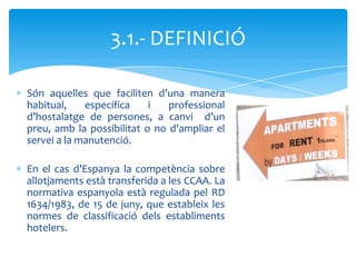 3.1.- DEFINICIÓ

Són aquelles que faciliten d’una manera
habitual,    específica    i   professional
d’hostalatge de persones, a canvi d’un
preu, amb la possibilitat o no d’ampliar el
servei a la manutenció.

En el cas d’Espanya la competència sobre
allotjaments està transferida a les CCAA. La
normativa espanyola està regulada pel RD
1634/1983, de 15 de juny, que estableix les
normes de classificació dels establiments
hotelers.
 