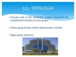 3.2.- TIPOLOGIA
D’acord amb el RD 1634/1983, podem classificar els
establiments hotelers en dos grups:

Primer grup: hotels, hotels apartaments i motels.

Segon grup: pensions.
 
