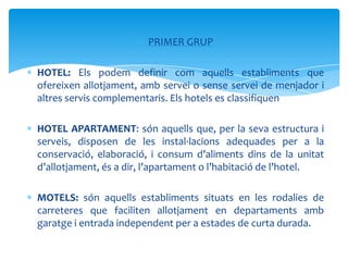 PRIMER GRUP

HOTEL: Els podem definir com aquells establiments que
ofereixen allotjament, amb servei o sense servei de menjador i
altres servis complementaris. Els hotels es classifiquen

HOTEL APARTAMENT: són aquells que, per la seva estructura i
serveis, disposen de les instal·lacions adequades per a la
conservació, elaboració, i consum d’aliments dins de la unitat
d’allotjament, és a dir, l’apartament o l’habitació de l’hotel.

MOTELS: són aquells establiments situats en les rodalies de
carreteres que faciliten allotjament en departaments amb
garatge i entrada independent per a estades de curta durada.
 