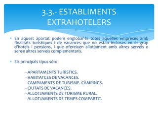 3.3.- ESTABLIMENTS
                 EXTRAHOTELERS
En aquest apartat podem englobar-hi totes aquelles empreses amb
finalitats turístiques i de vacances que no estan incloses en el grup
d’hotels i pensions, i que ofereixen allotjament amb altres serveis o
sense altres serveis complementaris.

Els principals tipus són:

      - APARTAMENTS TURÍSTICS.
      - HABITATGES DE VACANCES.
      - CAMPAMENTS DE TURISME. CÀMPINGS.
      - CIUTATS DE VACANCES.
      - ALLOTJAMENTS DE TURISME RURAL.
      - ALLOTJAMENTS DE TEMPS COMPARTIT.
 