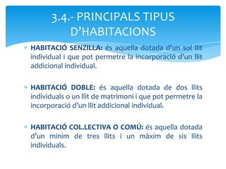 3.4.- PRINCIPALS TIPUS
          D’HABITACIONS
HABITACIÓ SENZILLA: és aquella dotada d’un sol llit
individual i que pot permetre la incorporació d’un llit
addicional individual.

HABITACIÓ DOBLE: és aquella dotada de dos llits
individuals o un llit de matrimoni i que pot permetre la
incorporació d’un llit addicional individual.

HABITACIÓ COL.LECTIVA O COMÚ: és aquella dotada
d’un mínim de tres llits i un màxim de sis llits
individuals.
 