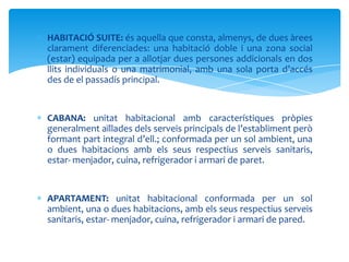 HABITACIÓ SUITE: és aquella que consta, almenys, de dues àrees
clarament diferenciades: una habitació doble i una zona social
(estar) equipada per a allotjar dues persones addicionals en dos
llits individuals o una matrimonial, amb una sola porta d’accés
des de el passadís principal.


CABANA: unitat habitacional amb característiques pròpies
generalment aïllades dels serveis principals de l’establiment però
formant part integral d’ell.; conformada per un sol ambient, una
o dues habitacions amb els seus respectius serveis sanitaris,
estar- menjador, cuina, refrigerador i armari de paret.


APARTAMENT: unitat habitacional conformada per un sol
ambient, una o dues habitacions, amb els seus respectius serveis
sanitaris, estar- menjador, cuina, refrigerador i armari de pared.
 
