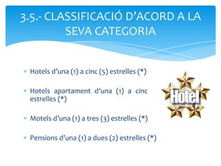 3.5.- CLASSIFICACIÓ D’ACORD A LA
         SEVA CATEGORIA


 Hotels d’una (1) a cinc (5) estrelles (*)

 Hotels apartament d’una (1) a cinc (5)
 estrelles (*)

 Motels d’una (1) a tres (3) estrelles (*)

 Pensions d’una (1) a dues (2) estrelles (*)
 