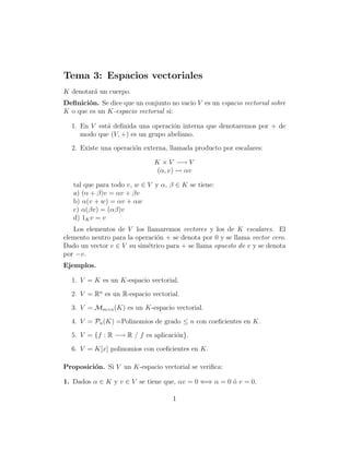 Tema 3: Espacios vectoriales
K denotar´a un cuerpo.
Deﬁnici´on. Se dice que un conjunto no vacio V es un espacio vectorial sobre
K o que es un K-espacio vectorial si:
1. En V est´a deﬁnida una operaci´on interna que denotaremos por + de
modo que (V, +) es un grupo abeliano.
2. Existe una operaci´on externa, llamada producto por escalares:
K × V −→ V
(α, v) αv
tal que para todo v, w ∈ V y α, β ∈ K se tiene:
a) (α + β)v = αv + βv
b) α(v + w) = αv + αw
c) α(βv) = (αβ)v
d) 1Kv = v
Los elementos de V los llamaremos vectores y los de K escalares. El
elemento neutro para la operaci´on + se denota por 0 y se llama vector cero.
Dado un vector v ∈ V su sim´etrico para + se llama opuesto de v y se denota
por −v.
Ejemplos.
1. V = K es un K-espacio vectorial.
2. V = Rn
es un R-espacio vectorial.
3. V = Mm×n(K) es un K-espacio vectorial.
4. V = Pn(K) =Polinomios de grado ≤ n con coeﬁcientes en K.
5. V = {f : R −→ R / f es aplicaci´on}.
6. V = K[x] polinomios con coeﬁcientes en K.
Proposici´on. Si V un K-espacio vectorial se veriﬁca:
1. Dados α ∈ K y v ∈ V se tiene que, αv = 0 ⇐⇒ α = 0 ´o v = 0.
1
 