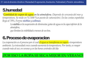 El restodeelementosclimáticos:Humedad,Evaporación,Insolación, NubosidadyPresión atmosférica.
5.humedad
*Cantidad de vapor de agua en la atmósfera. Depende de cercanía del mar y
temperatura. Se mide en % (100 %es punto de saturación). En las costas españolas
llega al 70%.Forma nieblas ycalimas.
Laniebla es lasuspensión de diminutas gotas de aguaen lacapainferior de la
atmósfera,
que limitan lavisibilidadamenos de un km.
6.Procesodeevaporacion
La evaporación es el proceso por el cual el agua se transforma en vapor a temperatura
ambiente. La intensidad crece cuando aumenta la temperatura. Por tanto, es mayor
cuando más al sur, en verano y en las horas centrales del día
¡POR ESO LA ROPA SE SECA MEJOR EN VERANO!
 