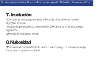 7.Insolación
*Cantidad de radiación solar (días u horas de sol al año) que recibe la
superficie terrestre.
En España, por su latitud, se superan las 2000 horas de sol al año, aunque
hay mucha
diferencia de unas zonas a otras.
8.Nubosidad
*Proporción del cielo cubierto de nubes. + en verano y - en invierno (aunque
llueve más en primavera-otoño).
El restodeelementosclimáticos:Humedad,Evaporación,Insolación, NubosidadyPresión atmosférica.
 