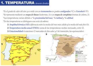 1. TEMPERATURA elementoclimático
2
1
*Es el grado de calor del aire yse mide con un termometro en grados centígrados (ºC) o Farenheit (ºF).
*Se representa mediante un mapadelíneas(isotermas, 1) o un mapadecoropletas(tramas de colores, 2).
*Las temperaturas varían debido a *la proximidaddelmar, *la latitudy*la altitud.
*En las temperaturas se distinguen una serie devalores:
1) Amplitudtérmica(AT): diferencia entre la media del mes más cálido yla media del más frío (3).
2) Temperaturamediaanual(TMA): suma de las temperaturas medias mensuales, entre 12.
3) Estacionalidad:4 estaciones (2 marcadas de frío-calor y2 de transición, las equinocciales).
 