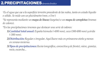 2.PRECIPITACIONESelementoclimático
*Es el agua que cae a la superficie terrestre procedente de las nubes, tanto en estado líquido
o sólido. Se mide con un pluviómetro (mm. o l/m2)
*Se representa mediante un mapade líneas(isoyetas) o un mapade coropletas(tramas
de colores).
*En las precipitaciones tenemos que destacar una serie devalores:
1)Cantidad totalanual: España húmeda (+800 mm), seca (300-800 mm) y árida
(-300 mm).
2)Distribución:Regular o irregular. Aquí llueve más en primavera-otoño ymenos
en verano-invierno.
3)Tiposde precipitaciones:lluvia (orográfica, convectiva y de frente), nieve, granizo,
rocío, escarcha...
 