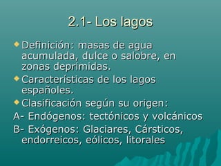 2.1- Los lagos2.1- Los lagos
 Definición: masas de aguaDefinición: masas de agua
acumulada, dulce o salobre, enacumulada, dulce o salobre, en
zonas deprimidas.zonas deprimidas.
 Características de los lagosCaracterísticas de los lagos
españoles.españoles.
 Clasificación según su origen:Clasificación según su origen:
A- Endógenos: tectónicos y volcánicosA- Endógenos: tectónicos y volcánicos
B- Exógenos: Glaciares, Cársticos,B- Exógenos: Glaciares, Cársticos,
endorreicos, eólicos, litoralesendorreicos, eólicos, litorales
 