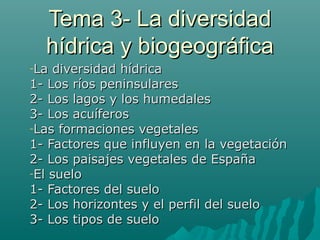 Tema 3- La diversidadTema 3- La diversidad
hídrica y biogeográficahídrica y biogeográfica
-La diversidad hídricaLa diversidad hídrica
1- Los ríos peninsulares1- Los ríos peninsulares
2- Los lagos y los humedales2- Los lagos y los humedales
3- Los acuíferos3- Los acuíferos
-Las formaciones vegetalesLas formaciones vegetales
1- Factores que influyen en la vegetación1- Factores que influyen en la vegetación
2- Los paisajes vegetales de España2- Los paisajes vegetales de España
-El sueloEl suelo
1- Factores del suelo1- Factores del suelo
2- Los horizontes y el perfil del suelo2- Los horizontes y el perfil del suelo
3- Los tipos de suelo3- Los tipos de suelo
 