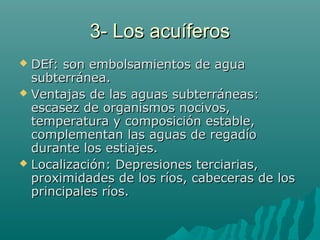 3- Los acuíferos3- Los acuíferos
 DEf: son embolsamientos de aguaDEf: son embolsamientos de agua
subterránea.subterránea.
 Ventajas de las aguas subterráneas:Ventajas de las aguas subterráneas:
escasez de organismos nocivos,escasez de organismos nocivos,
temperatura y composición estable,temperatura y composición estable,
complementan las aguas de regadíocomplementan las aguas de regadío
durante los estiajes.durante los estiajes.
 Localización: Depresiones terciarias,Localización: Depresiones terciarias,
proximidades de los ríos, cabeceras de losproximidades de los ríos, cabeceras de los
principales ríos.principales ríos.
 