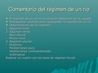 Comentario del régimen de un ríoComentario del régimen de un río
 El régimen de un río es la variación estacional de su caudal.El régimen de un río es la variación estacional de su caudal.
 Hidrograma: gráficas para representar el régimen de un río.Hidrograma: gráficas para representar el régimen de un río.
 Determinación de un régimen:Determinación de un régimen:
1- Régimen nival1- Régimen nival
2- Régimen mixto2- Régimen mixto
- Nivo-pluvialNivo-pluvial
- Pluvio-nivalPluvio-nival
3- Régimen pluvial3- Régimen pluvial
- OceánicoOceánico
- Mediterráneo puroMediterráneo puro
- Mediterráneo continentalizadoMediterráneo continentalizado
- SubtropicalSubtropical
Realizar un cuadro con los tipos de régimen fluvialRealizar un cuadro con los tipos de régimen fluvial
 