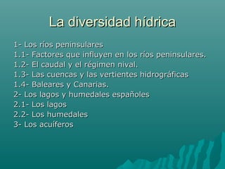 La diversidad hídricaLa diversidad hídrica
1- Los ríos peninsulares1- Los ríos peninsulares
1.1- Factores que influyen en los ríos peninsulares.1.1- Factores que influyen en los ríos peninsulares.
1.2- El caudal y el régimen nival.1.2- El caudal y el régimen nival.
1.3- Las cuencas y las vertientes hidrográficas1.3- Las cuencas y las vertientes hidrográficas
1.4- Baleares y Canarias.1.4- Baleares y Canarias.
2- Los lagos y humedales españoles2- Los lagos y humedales españoles
2.1- Los lagos2.1- Los lagos
2.2- Los humedales2.2- Los humedales
3- Los acuíferos3- Los acuíferos
 