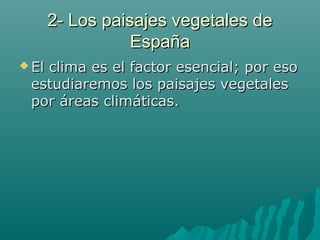 2- Los paisajes vegetales de2- Los paisajes vegetales de
EspañaEspaña
 El clima es el factor esencial; por esoEl clima es el factor esencial; por eso
estudiaremos los paisajes vegetalesestudiaremos los paisajes vegetales
por áreas climáticas.por áreas climáticas.
 