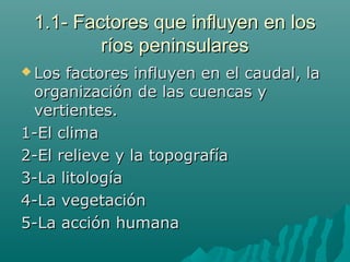 1.1- Factores que influyen en los1.1- Factores que influyen en los
ríos peninsularesríos peninsulares
 Los factores influyen en el caudal, laLos factores influyen en el caudal, la
organización de las cuencas yorganización de las cuencas y
vertientes.vertientes.
1-El clima1-El clima
2-El relieve y la topografía2-El relieve y la topografía
3-La litología3-La litología
4-La vegetación4-La vegetación
5-La acción humana5-La acción humana
 