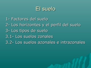 El sueloEl suelo
1- Factores del suelo1- Factores del suelo
2- Los horizontes y el perfil del suelo2- Los horizontes y el perfil del suelo
3- Los tipos de suelo3- Los tipos de suelo
3.1- Los suelos zonales3.1- Los suelos zonales
3.2- Los suelos azonales e intrazonales3.2- Los suelos azonales e intrazonales
 
