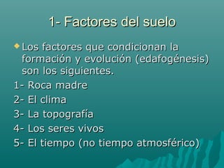 1- Factores del suelo1- Factores del suelo
 Los factores que condicionan laLos factores que condicionan la
formación y evolución (edafogénesis)formación y evolución (edafogénesis)
son los siguientes.son los siguientes.
1- Roca madre1- Roca madre
2- El clima2- El clima
3- La topografía3- La topografía
4- Los seres vivos4- Los seres vivos
5- El tiempo (no tiempo atmosférico)5- El tiempo (no tiempo atmosférico)
 