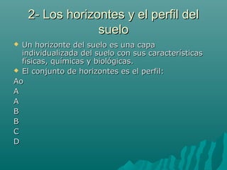 2- Los horizontes y el perfil del2- Los horizontes y el perfil del
suelosuelo
 Un horizonte del suelo es una capaUn horizonte del suelo es una capa
individualizada del suelo con sus característicasindividualizada del suelo con sus características
físicas, químicas y biológicas.físicas, químicas y biológicas.
 El conjunto de horizontes es el perfil:El conjunto de horizontes es el perfil:
AAoo
AA
AA
BB
BB
CC
DD
 