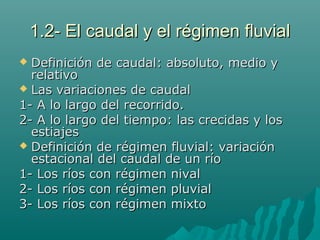 1.2- El caudal y el régimen fluvial1.2- El caudal y el régimen fluvial
 Definición de caudal: absoluto, medio yDefinición de caudal: absoluto, medio y
relativorelativo
 Las variaciones de caudalLas variaciones de caudal
1- A lo largo del recorrido.1- A lo largo del recorrido.
2- A lo largo del tiempo: las crecidas y los2- A lo largo del tiempo: las crecidas y los
estiajesestiajes
 Definición de régimen fluvial: variaciónDefinición de régimen fluvial: variación
estacional del caudal de un ríoestacional del caudal de un río
1- Los ríos con régimen nival1- Los ríos con régimen nival
2- Los ríos con régimen pluvial2- Los ríos con régimen pluvial
3- Los ríos con régimen mixto3- Los ríos con régimen mixto
 