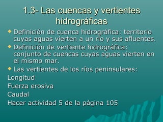 1.3- Las cuencas y vertientes1.3- Las cuencas y vertientes
hidrográficashidrográficas
 Definición de cuenca hidrográfica: territorioDefinición de cuenca hidrográfica: territorio
cuyas aguas vierten a un río y sus afluentes.cuyas aguas vierten a un río y sus afluentes.
 Definición de vertiente hidrográfica:Definición de vertiente hidrográfica:
conjunto de cuencas cuyas aguas vierten enconjunto de cuencas cuyas aguas vierten en
el mismo mar.el mismo mar.
 Las vertientes de los ríos peninsulares:Las vertientes de los ríos peninsulares:
LongitudLongitud
Fuerza erosivaFuerza erosiva
CaudalCaudal
Hacer actividad 5 de la página 105Hacer actividad 5 de la página 105
 