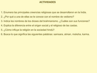 ACTIVIDADES



1. Enumera las principales creencias religiosas que se desarrollaron en la India.
2. ¿Por qué a una de ellas se le conoce con el nombre de vedismo?
3. Indica los nombres de los dioses del brahmanismo. ¿Cuáles son sus funciones?
4. Explica la diferencia entre el origen social y el religioso de las castas.
5. ¿Cómo influye la religión en la sociedad hindú?
6. Busca lo que significa las siguientes palabras: samsara, atman, moksha, karma.
 