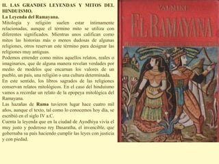II. LAS GRANDES LEYENDAS Y MITOS DEL
HINDUISMO.
La Leyenda del Ramayana.
Mitología y religión suelen estar íntimamente
relacionadas, aunque el término mito se utiliza con
diferentes significados. Mientras unos califican como
mitos las historias más o menos dudosas de algunas
religiones, otros reservan este término para designar las
religiones muy antiguas.
Podemos entender como mitos aquellos relatos, reales o
imaginarios, que de alguna manera revelan verdades por
medio de modelos que encarnan los valores de un
pueblo, un país, una religión o una cultura determinada.
En este sentido, los libros sagrados de las religiones
conservan relatos mitológicos. En el caso del hinduismo
vamos a recordar un relato de la epopeya mitológica del
Ramayana.
Las hazañas de Rama tuvieron lugar hace cuatro mil
años, aunque el texto, tal como lo conocemos hoy día, se
escribió en el siglo IV a.C.
Cuenta la leyenda que en la ciudad de Ayodhiya vivía el
muy justo y poderoso rey Dasaratha, el invencible, que
gobernaba su país haciendo cumplir las leyes con justicia
y con piedad.
 
