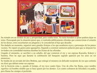 Su reinado era un modelo de paz y prosperidad, pero estaba triste. No tenía heredero a quien pudiera dejar su
reino. Preocupado por la situación pensó que, si realizaba públicamente ofrendas que conmovieran el corazón
de los dioses, estos escucharían sus plegarias y le concederían el hijo que deseaba.
Sin dudarlo un momento, organizó unos grandes festejos a los que acudieron reyes y personajes de los países
vecinos. No reparó en gastos para agasajarlos, llegando a construir suntuosos palacios para que se alojasen los
invitados con comodidad mientras duraban las fiestas de las ofrendas.
Llegado el momento, se sacrificó a un caballo, del que comieron el rey y sus esposas Kaosalia, Kekeyi y
Sumitra. Pero he aquí que durante la celebración del banquete sagrado apareció por los aires un ser
misterioso.
Se trataba de un enviado del dios Brahma, que entregó al monarca un delicado recipiente de oro que contenía
un elixir que debían tomar sus esposas.
Así lo hicieron estas y, pasado el tiempo, el rey tuvo cuatro hijos. Uno de ellos fue Rama, cuyo nombre
significa «el hombre amable que se hace querer por los demás». Los cuatro colmaron de felicidad a su padre,
pero Rama fue siempre el preferido.
 