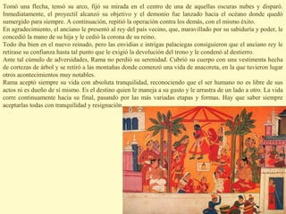 Tomó una flecha, tensó su arco, fijó su mirada en el centro de una de aquellas oscuras nubes y disparó.
Inmediatamente, el proyectil alcanzó su objetivo y el demonio fue lanzado hacia el océano donde quedó
sumergido para siempre. A continuación, repitió la operación contra los demás, con el mismo éxito.
En agradecimiento, el anciano le presentó al rey del país vecino, que, maravillado por su sabiduría y poder, le
concedió la mano de su hija y le cedió la corona de su reino.
Todo iba bien en el nuevo reinado, pero las envidias e intrigas palaciegas consiguieron que el anciano rey le
retirase su confianza hasta tal punto que le exigió la devolución del trono y le condenó al destierro.
Ante tal cúmulo de adversidades, Rama no perdió su serenidad. Cubrió su cuerpo con una vestimenta hecha
de cortezas de árbol y se retiró a las montañas donde comenzó una vida de anacoreta, en la que tuvieron lugar
otros acontecimientos muy notables.
Rama aceptó siempre su vida con absoluta tranquilidad, reconociendo que el ser humano no es libre de sus
actos ni es dueño de sí mismo. Es el destino quien le maneja a su gusto y le arrastra de un lado a otro. La vida
corre continuamente hacia su final, pasando por las más variadas etapas y formas. Hay que saber siempre
aceptarlas todas con tranquilidad y resignación.
 
