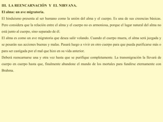 III. LA REENCARNACIÓN Y EL NIRVANA.
El alma: un ave migratoria.
El hinduismo presenta al ser humano como la unión del alma y el cuerpo. Es una de sus creencias básicas.
Pero considera que la relación entre el alma y el cuerpo no es armoniosa, porque el lugar natural del alma no
está junto al cuerpo, sino separado de él.
El alma es como un ave migratoria que desea salir volando. Cuando el cuerpo muera, el alma será juzgada y
se pesarán sus acciones buenas y malas. Pasará luego a vivir en otro cuerpo para que pueda purificarse más o
para ser castigada por el mal que hizo en su vida anterior.
Deberá reencarnarse una y otra vez hasta que se purifique completamente. La transmigración la llevará de
cuerpo en cuerpo hasta que, finalmente abandone el mundo de los mortales para fundirse eternamente con
Brahma.
 