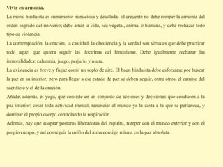 Vivir en armonía.
La moral hinduista es sumamente minuciosa y detallada. El creyente no debe romper la armonía del
orden sagrado del universo; debe amar la vida, sea vegetal, animal o humana, y debe rechazar todo
tipo de violencia.
La contemplación, la oración, la castidad, la obediencia y la verdad son virtudes que debe practicar
todo aquel que quiera seguir las doctrinas del hinduismo. Debe igualmente rechazar las
inmoralidades: calumnia, juego, perjurio y usura.
La existencia es breve y fugaz como un soplo de aire. El buen hinduista debe esforzarse por buscar
la paz en su interior, pero para llegar a ese estado de paz se deben seguir, entre otros, el camino del
sacrificio y el de la oración.
Añade, además, el yoga, que consiste en un conjunto de acciones y decisiones que conducen a la
paz interior: cesar toda actividad mental, renunciar al mundo ya la casta a la que se pertenece, y
dominar el propio cuerpo controlando la respiración.
Además, hay que adoptar posturas liberadoras del espíritu, romper con el mundo exterior y con el
propio cuerpo, y así conseguir la unión del alma consigo misma en la paz absoluta.
 