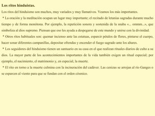 Los ritos hinduistas.
Los ritos del hinduismo son muchos, muy variados y muy llamativos. Veamos los más importantes.
* La oración y la meditación ocupan un lugar muy importante; el recitado de letanías sagradas durante mucho
tiempo y de forma monótona. Por ejemplo, la repetición sonora y sostenida de la snaba «... ommm...», que
simboliza al dios supremo. Piensan que eso les ayuda a despegarse de este mundo y unirse con la divinidad.
* Otros ritos habituales son: quemar incienso ante las estatuas, esparcir pétalos de flores, pintarse el cuerpo,
hacer sonar diferentes campanillas, depositar ofrendas y encender el fuego sagrado ante los altares.
* Los seguidores del hinduismo tienen un santuario en su casa en el que realizan rituales diarios de culto a su
dios. La mayor parte de los acontecimientos importantes de la vida también exigen un ritual especial; por
ejemplo, el nacimiento, el matrimonio y, en especial, la muerte.
* El rito en torno a la muerte culmina con la incineración del cadáver. Las cenizas se arrojan al río Ganges o
se esparcen al viento para que se fundan con el orden cósmico.
 