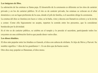 Las imágenes de Dios.
La adoración de las estatuas se llama puja. El desarrollo de la ceremonia es diferente en los ritos de carácter
privado y en los de carácter público. Si el rito es de carácter privado, las estatuas se colocan en el altar
doméstico o en un lugar preferente de la casa, donde el jefe de familia, o el sacerdote dirige la ceremonia.
La estatua del dios se ilumina con luces o velas; se la baña, viste y decora con llamativos colores y se la invita
a comer. Como ella lógicamente no acepta, reparten la comida entre los presentes, que la consideran
bendecida por la divinidad.
Si el rito es de carácter público, se celebra en el templo y lo preside el sacerdote, participando todos los
creyentes en una celebración festiva que puede durar varios días.
Los dioses hindúes.
El dios más popular entre los hindúes es Ganesh, el dios con cabeza de elefante. Es hijo de Shiva y Parvati. Su
nombre significa <<dios de los guardianes>>. Es un dios que da buena suerte.
Otro dios muy popular es Hanuman, el dios mono.
 