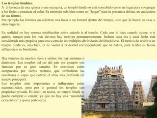 Los templos hindúes.
A diferencia de una iglesia o una mezquita, un templo hindú no está concebido como un lugar para congregar
a los fieles o practicar el culto. Se entiende más bien como un “hogar” para la presencia divina, en cualquiera
de sus formas.
Por ejemplo los hindúes no celebran una boda o un funeral dentro del templo, sino que lo hacen en casa u
otros lugares.

En realidad no hay normas establecidas sobre cuándo ir al templo. Cada uno lo hace cuando quiere, o si
quiere, aunque para los más devotos hay motivos permanentemente. Incluso cada día y cada fecha está
considerada más propicia para una u otra de las múltiples divinidades del hinduismo. El motivo de acudir a un
templo hindú es, más bien, el de visitar a la deidad correspondiente que lo habita, para recibir su buena
influencia o su bendición.

Hay templos de muchos tipos y estilos, los hay enormes o
diminutos. Los templos del sur del país por ejemplo son
famosos por su gran tamaño. En ocasiones están
compuestos por varios recintos, que simbolizan las
envolturas o capas que cubren el alma más profunda (el
templo principal).
Los templos más importantes e influyentes están
nacionalizados, pero por lo general los templos son
propiedad privada. Es decir, en teoría, un templo hindú se
puede comprar o vender, ya que no hay una “autoridad
eclesiástica” a quien pertenezca.
 