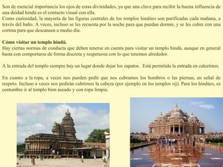 Son de esencial importancia los ojos de estas divinidades, ya que una clave para recibir la buena influencia de
una deidad hindú es el contacto visual con ella.
Como curiosidad, la mayoría de las figuras centrales de los templos hindúes son purificadas cada mañana, a
través del baño. A veces, incluso se les recuesta por la noche para que puedan dormir, y se les cubre con una
cortina para que descansen a medio día.

Cómo visitar un templo hindú.
Hay ciertas normas de conducta que deben tenerse en cuenta para visitar un templo hindú, aunque en general
basta con comportarse de forma discreta y respetuosa con lo que tenemos alrededor.

A la entrada del templo siempre hay un lugar donde dejar los zapatos. Está permitida la entrada en calcetines.

En cuanto a la ropa, a veces nos pueden pedir que nos cubramos los hombros o las piernas, en señal de
respeto. Incluso a veces nos pedirán cubrirnos la cabeza (por ejemplo en los templos sij). Para los hindúes, es
costumbre ir al templo bien aseado y con ropa limpia.
 