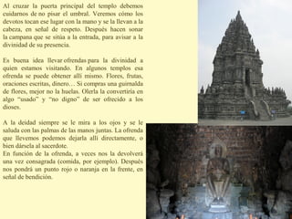 Al cruzar la puerta principal del templo debemos
cuidarnos de no pisar el umbral. Veremos cómo los
devotos tocan ese lugar con la mano y se la llevan a la
cabeza, en señal de respeto. Después hacen sonar
la campana que se sitúa a la entrada, para avisar a la
divinidad de su presencia.

Es buena idea llevar ofrendas para la divinidad a
quien estamos visitando. En algunos templos esa
ofrenda se puede obtener allí mismo. Flores, frutas,
oraciones escritas, dinero… Si compras una guirnalda
de flores, mejor no la huelas. Olerla la convertiría en
algo “usado” y “no digno” de ser ofrecido a los
dioses.

A la deidad siempre se le mira a los ojos y se le
saluda con las palmas de las manos juntas. La ofrenda
que llevemos podemos dejarla allí directamente, o
bien dársela al sacerdote.
En función de la ofrenda, a veces nos la devolverá
una vez consagrada (comida, por ejemplo). Después
nos pondrá un punto rojo o naranja en la frente, en
señal de bendición.
 
