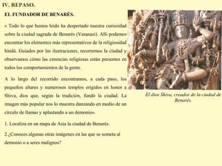 IV. REPASO.
EL FUNDADOR DE BENARÉS.

« Todo lo que hemos leído ha despertado nuestra curiosidad
sobre la ciudad sagrada de Benarés (Varanasi). Allí podemos
encontrar los elementos más representativos de la religiosidad
hindú. Guiados por las ilustraciones, recorremos la ciudad y
observamos cómo las creencias religiosas están presentes en
todos los comportamientos de la gente.

A lo largo del recorrido encontramos, a cada paso, los
pequeños altares y numerosos templos erigidos en honor a
Shiva, dios que, según la tradición, fundó la ciudad. La         El dios Shiva, creador de la ciudad de
                                                                                Benarés.
imagen más popular nos lo muestra danzando en medio de un
círculo de llamas y aplastando a un demonio».

1. Localiza en un mapa de Asia la ciudad de Benarés.

2.¿Conoces algunas otras imágenes en las que se someta al
demonio o a seres malignos?
 
