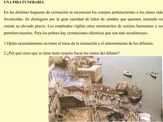 UNA PIRA FUNERARIA

En las distintas hogueras de cremación se reconocen los cuerpos pertenecientes a las clases más
favorecidas. Se distinguen por la gran cantidad de leños de sándalo que queman, teniendo en
cuenta su elevado precio. Los empleados vigilan otros montoncitos de cenizas humeantes y no
permiten tocarlos. Para los pobres hay cremaciones eléctricas que son más económicas».

1.Opina razonadamente en torno al tema de la cremación o el enterramiento de los difuntos.

2.¿Por qué crees que se tiene tanto respeto hacia los restos del difunto?
 