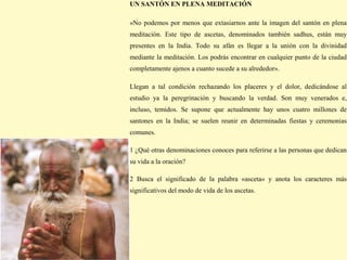 UN SANTÓN EN PLENA MEDITACIÓN

«No podemos por menos que extasiarnos ante la imagen del santón en plena
meditación. Este tipo de ascetas, denominados también sadhus, están muy
presentes en la India. Todo su afán es llegar a la unión con la divinidad
mediante la meditación. Los podrás encontrar en cualquier punto de la ciudad
completamente ajenos a cuanto sucede a su alrededor».

Llegan a tal condición rechazando los placeres y el dolor, dedicándose al
estudio ya la peregrinación y buscando la verdad. Son muy venerados e,
incluso, temidos. Se supone que actualmente hay unos cuatro millones de
santones en la India; se suelen reunir en determinadas fiestas y ceremonias
comunes.

1 ¿Qué otras denominaciones conoces para referirse a las personas que dedican
su vida a la oración?

2 Busca el significado de la palabra «asceta» y anota los caracteres más
significativos del modo de vida de los ascetas.
 