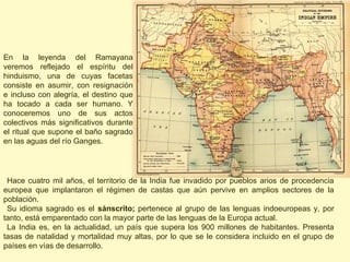 En la leyenda del Ramayana
veremos reflejado el espíritu del
hinduismo, una de cuyas facetas
consiste en asumir, con resignación
e incluso con alegría, el destino que
ha tocado a cada ser humano. Y
conoceremos uno de sus actos
colectivos más significativos durante
el ritual que supone el baño sagrado
en las aguas del río Ganges.




 Hace cuatro mil años, el territorio de la India fue invadido por pueblos arios de procedencia
europea que implantaron el régimen de castas que aún pervive en amplios sectores de la
población.
 Su idioma sagrado es el sánscrito; pertenece al grupo de las lenguas indoeuropeas y, por
tanto, está emparentado con la mayor parte de las lenguas de la Europa actual.
 La India es, en la actualidad, un país que supera los 900 millones de habitantes. Presenta
tasas de natalidad y mortalidad muy altas, por lo que se le considera incluido en el grupo de
países en vías de desarrollo.
 